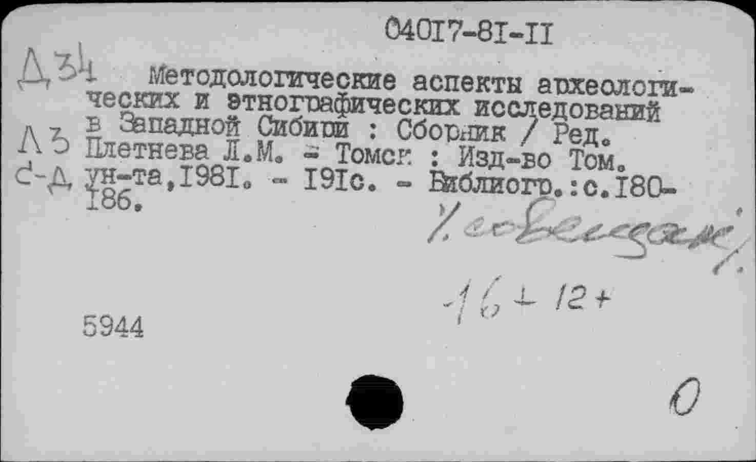 ﻿040І7-8І-Ц
Д, 1 ^Методологические аспекты апхеологи-исследований д г ® Западной Сибипи : Сбоњшк / Редо А э Плетнева Л.М. - Томск : Изд-во Том C'A ?н-та,1981о - І9ІС. - Шблиогр.:c.Î80-
5944